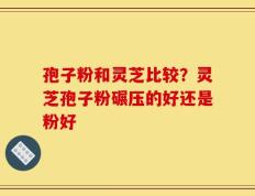 孢子粉和灵芝比较？灵芝孢子粉碾压的好还是粉好