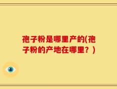 孢子粉是哪里产的(孢子粉的产地在哪里？)