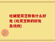 吃破壁灵芝粉有什么好处 (吃灵芝粉的好处及功效)