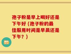 孢子粉是早上喝好还是下午好 (孢子粉的最佳服用时间是早晨还是下午？)