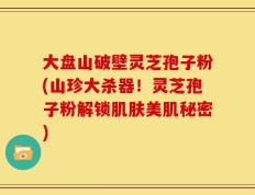 大盘山破壁灵芝孢子粉(山珍大杀器！灵芝孢子粉解锁肌肤美肌秘密)