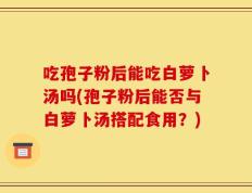 吃孢子粉后能吃白萝卜汤吗(孢子粉后能否与白萝卜汤搭配食用？)