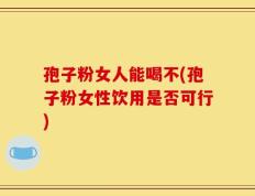 孢子粉女人能喝不(孢子粉女性饮用是否可行)