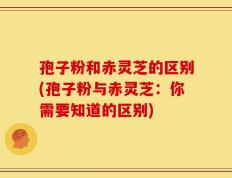 孢子粉和赤灵芝的区别(孢子粉与赤灵芝：你需要知道的区别)