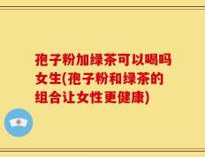 孢子粉加绿茶可以喝吗女生(孢子粉和绿茶的组合让女性更健康)