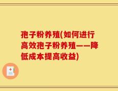 孢子粉养殖(如何进行高效孢子粉养殖——降低成本提高收益)