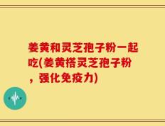 姜黄和灵芝孢子粉一起吃(姜黄搭灵芝孢子粉，强化免疫力)