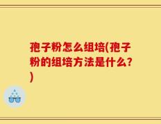 孢子粉怎么组培(孢子粉的组培方法是什么？)
