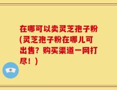 在哪可以卖灵芝孢子粉(灵芝孢子粉在哪儿可出售？购买渠道一网打尽！)