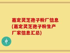 嘉定灵芝孢子粉厂信息(嘉定灵芝孢子粉生产厂家信息汇总)