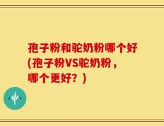 孢子粉和驼奶粉哪个好(孢子粉VS驼奶粉，哪个更好？)