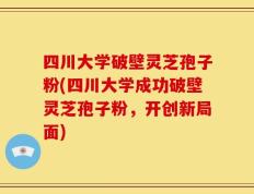 四川大学破壁灵芝孢子粉(四川大学成功破壁灵芝孢子粉，开创新局面)
