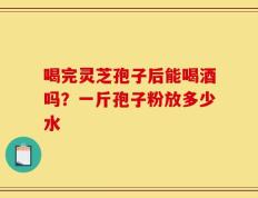 喝完灵芝孢子后能喝酒吗？一斤孢子粉放多少水