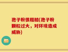 孢子粉很粗糙(孢子粉颗粒过大，对环境造成威胁)