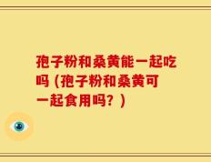 孢子粉和桑黄能一起吃吗 (孢子粉和桑黄可一起食用吗？)