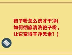 孢子粉怎么洗才干净(如何彻底清洗孢子粉，让它变得干净无余？)