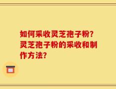 如何采收灵芝孢子粉？灵芝孢子粉的采收和制作方法？