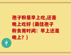 孢子粉是早上吃,还是晚上吃好 (最佳孢子粉食用时间：早上还是晚上？)