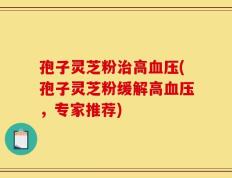 孢子灵芝粉治高血压(孢子灵芝粉缓解高血压，专家推荐)