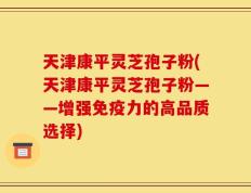 天津康平灵芝孢子粉(天津康平灵芝孢子粉——增强免疫力的高品质选择)