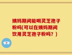姨妈期间能喝灵芝孢子粉吗(可以在姨妈期间饮用灵芝孢子粉吗？)