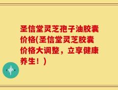圣信堂灵芝孢子油胶囊价格(圣信堂灵芝胶囊价格大调整，立享健康养生！)