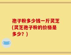孢子粉多少钱一斤灵芝(灵芝孢子粉的价格是多少？)