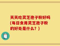 天天吃灵芝孢子粉好吗(每日食用灵芝孢子粉的好处是什么？)