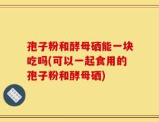 孢子粉和酵母硒能一块吃吗(可以一起食用的孢子粉和酵母硒)