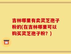 吉林哪里有卖灵芝孢子粉的(在吉林哪里可以购买灵芝孢子粉？)