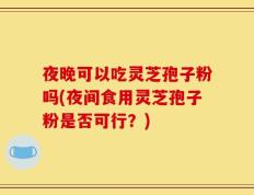 夜晚可以吃灵芝孢子粉吗(夜间食用灵芝孢子粉是否可行？)