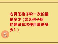 吃灵芝孢子粉一次的量是多少 (灵芝孢子粉的建议每次使用量是多少？)