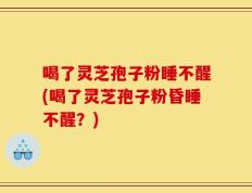 喝了灵芝孢子粉睡不醒(喝了灵芝孢子粉昏睡不醒？)