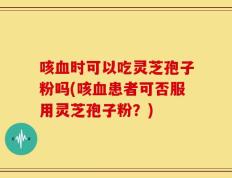 咳血时可以吃灵芝孢子粉吗(咳血患者可否服用灵芝孢子粉？)