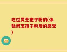 吃过灵芝孢子粉的(体验灵芝孢子粉后的感受)