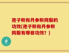 孢子粉和丹参粉同服的功效(孢子粉和丹参粉同服有哪些功效？)