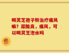 喝灵芝孢子粉治疗痛风嘛？尿酸高，痛风，可以喝灵芝泡水吗