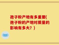 孢子粉产地有多重要(孢子粉的产地对质量的影响有多大？)