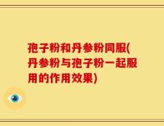 孢子粉和丹参粉同服(丹参粉与孢子粉一起服用的作用效果)