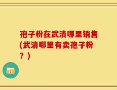 孢子粉在武清哪里销售(武清哪里有卖孢子粉？)