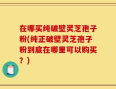 在哪买纯破壁灵芝孢子粉(纯正破壁灵芝孢子粉到底在哪里可以购买？)
