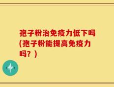 孢子粉治免疫力低下吗(孢子粉能提高免疫力吗？)