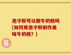 孢子粉可以做牛奶糕吗(如何用孢子粉制作美味牛奶糕？)
