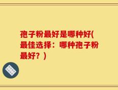 孢子粉最好是哪种好(最佳选择：哪种孢子粉最好？)