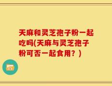 天麻和灵芝孢子粉一起吃吗(天麻与灵芝孢子粉可否一起食用？)