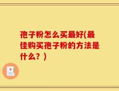 孢子粉怎么买最好(最佳购买孢子粉的方法是什么？)