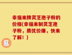 幸福来牌灵芝孢子粉的价格(幸福来制灵芝孢子粉，质优价廉，快来了解！)