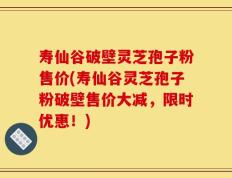 寿仙谷破壁灵芝孢子粉售价(寿仙谷灵芝孢子粉破壁售价大减，限时优惠！)
