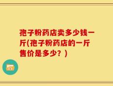 孢子粉药店卖多少钱一斤(孢子粉药店的一斤售价是多少？)