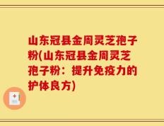 山东冠县金周灵芝孢子粉(山东冠县金周灵芝孢子粉：提升免疫力的护体良方)